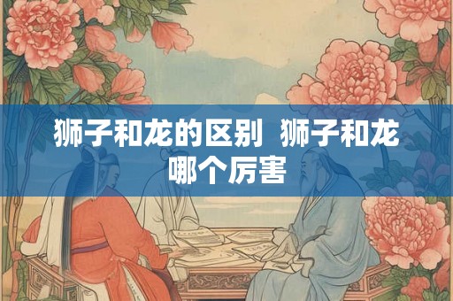 狮子和龙的区别 狮子和龙哪个厉害 狮子和龙的区别 狮子和龙哪个厉害