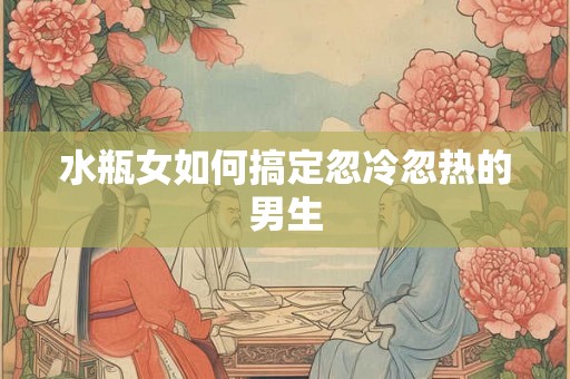 水瓶女如何搞定忽冷忽热的男生 水瓶女如何搞定忽冷忽热的男生