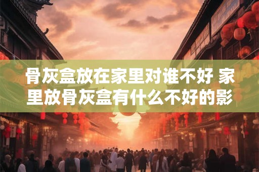 骨灰盒放在家里对谁不好 家里放骨灰盒有什么不好的影响
