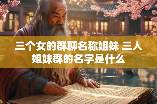 三个女的群聊名称姐妹 三人姐妹群的名字是什么