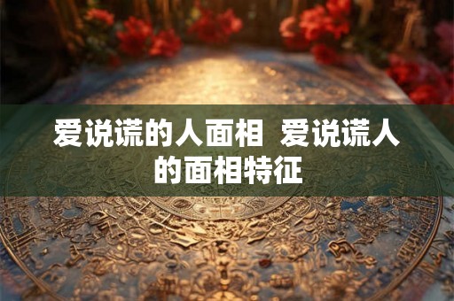 爱说谎的人面相  爱说谎人的面相特征