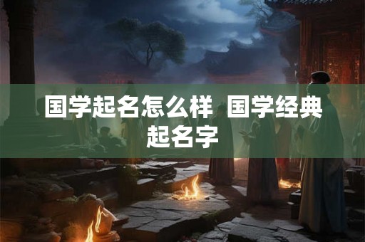 国学起名怎么样  国学经典起名字