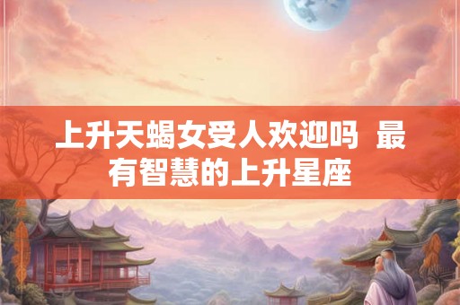 上升天蝎女受人欢迎吗 最有智慧的上升星座 上升天蝎女受人欢迎吗 最有智慧的上升星座