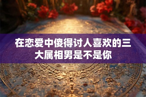 在恋爱中傻得讨人喜欢的三大属相男是不是你