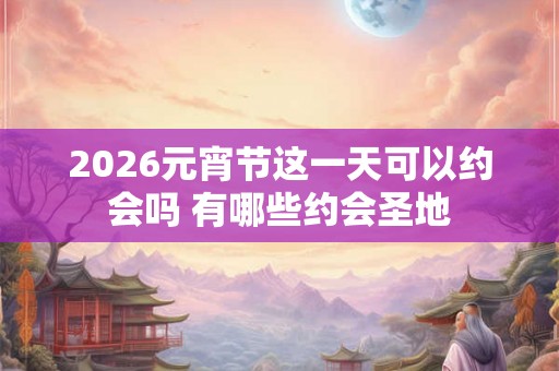 2026元宵节这一天可以约会吗 有哪些约会圣地