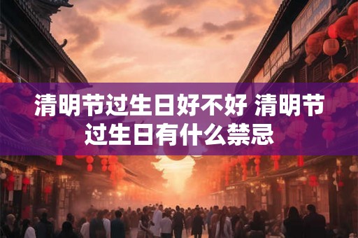 清明节过生日好不好 清明节过生日有什么禁忌 清明节过生日好不好 清明节过生日有什么禁忌