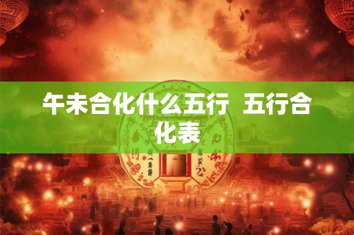 午未合化什么五行 五行合化表 午未合化什么五行 五行合化表