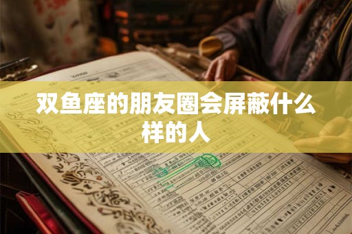 双鱼座的朋友圈会屏蔽什么样的人