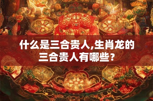 什么是三合贵人,生肖龙的三合贵人有哪些？