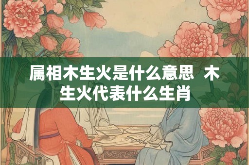 属相木生火是什么意思 木生火代表什么生肖 属相木生火是什么意思 木生火代表什么生肖