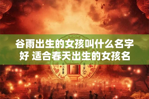 谷雨出生的女孩叫什么名字好 适合春天出生的女孩名 谷雨出生的女孩叫什么名字好 适合春天出生的女孩名