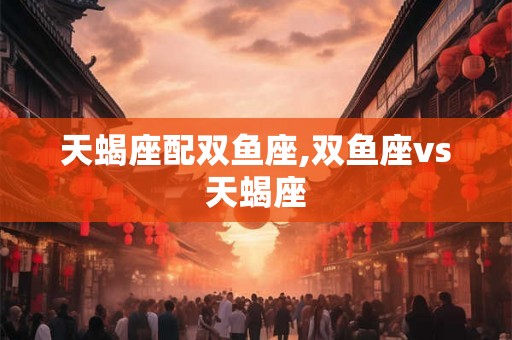 天蝎座配双鱼座,双鱼座vs天蝎座