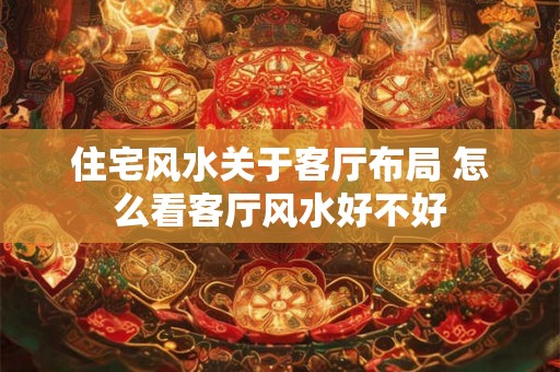 住宅风水关于客厅布局 怎么看客厅风水好不好 住宅风水关于客厅布局 怎么看客厅风水好不好