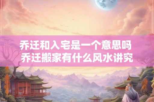 乔迁和入宅是一个意思吗 乔迁搬家有什么风水讲究