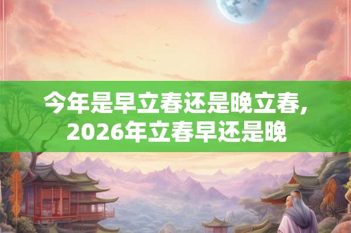 今年是早立春还是晚立春,2026年立春早还是晚