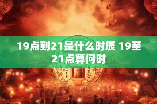 19点到21是什么时辰 19至21点算何时