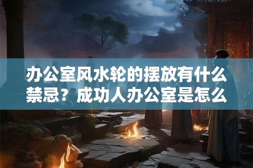 办公室风水轮的摆放有什么禁忌？成功人办公室是怎么布局的？
