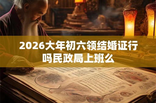 2026大年初六领结婚证行吗民政局上班么
