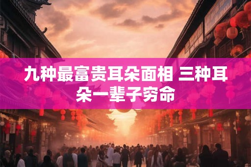 九种最富贵耳朵面相 三种耳朵一辈子穷命 九种最富贵耳朵面相 三种耳朵一辈子穷命
