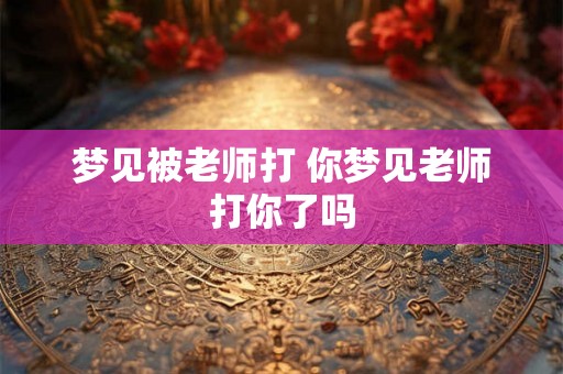 梦见被老师打 你梦见老师打你了吗