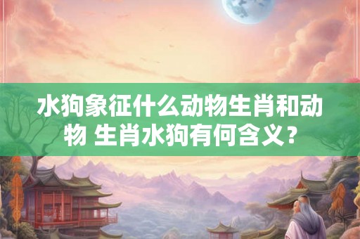 水狗象征什么动物生肖和动物 生肖水狗有何含义？