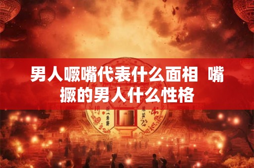 男人噘嘴代表什么面相  嘴撅的男人什么性格