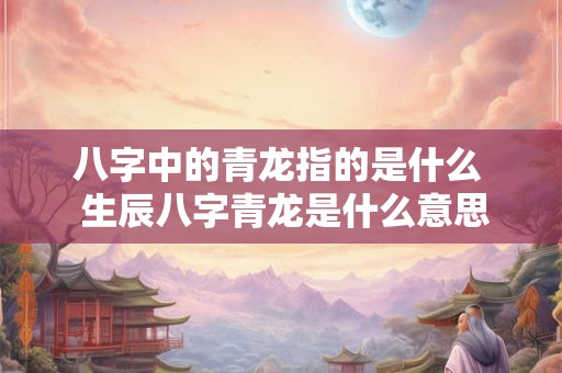 八字中的青龙指的是什么  生辰八字青龙是什么意思