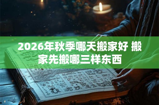 2026年秋季哪天搬家好 搬家先搬哪三样东西