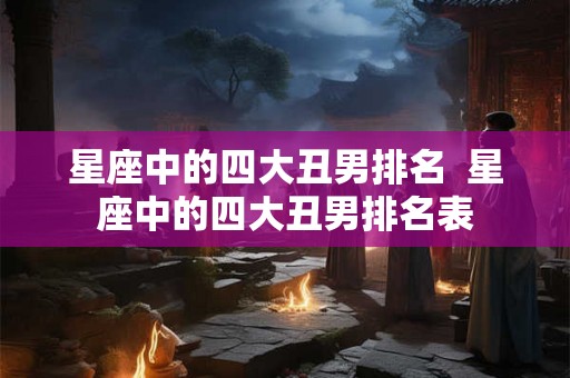 星座中的四大丑男排名  星座中的四大丑男排名表