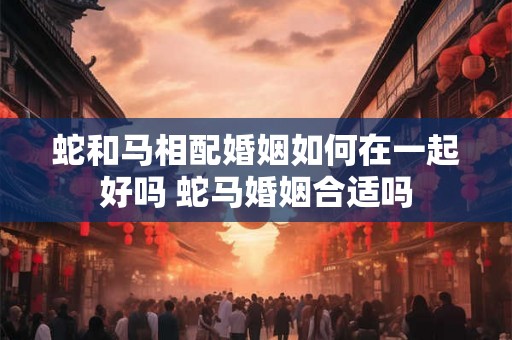 蛇和马相配婚姻如何在一起好吗 蛇马婚姻合适吗 蛇和马相配婚姻如何在一起好吗 蛇马婚姻合适吗