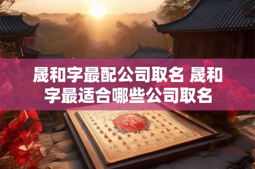 晟和字最配公司取名 晟和字最适合哪些公司取名