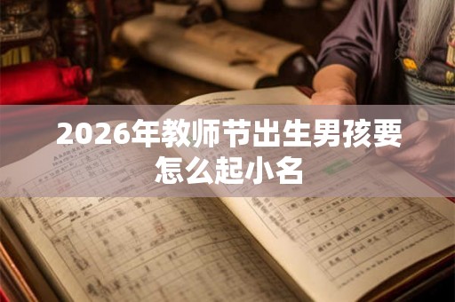 2026年教师节出生男孩要怎么起小名 2026年教师节出生男孩要怎么起小名