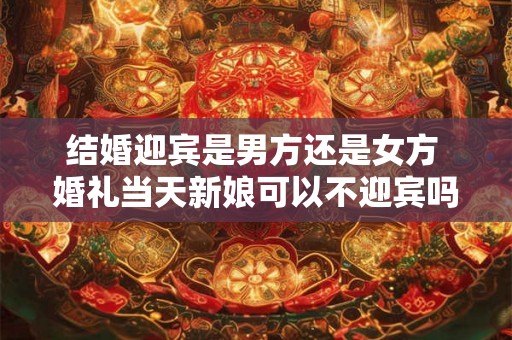 结婚迎宾是男方还是女方 婚礼当天新娘可以不迎宾吗