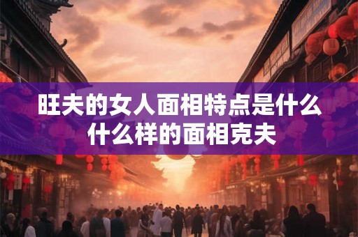 旺夫的女人面相特点是什么 什么样的面相克夫 旺夫的女人面相特点是什么 什么样的面相克夫
