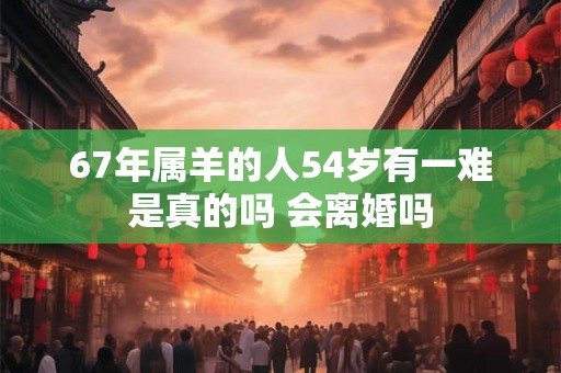 67年属羊的人54岁有一难是真的吗 会离婚吗