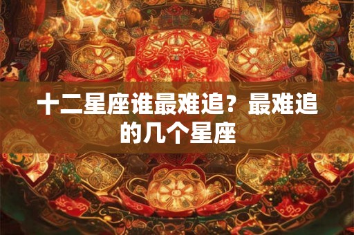 十二星座谁最难追？最难追的几个星座