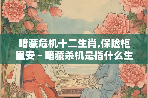 暗藏危机十二生肖,保险柜里安－暗藏杀机是指什么生肖