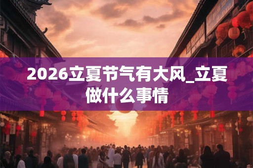 2026立夏节气有大风_立夏做什么事情