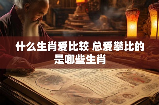 什么生肖爱比较 总爱攀比的是哪些生肖 什么生肖爱比较 总爱攀比的是哪些生肖