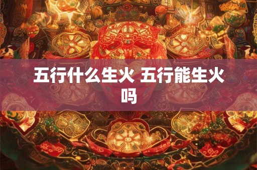 五行什么生火 五行能生火吗 五行什么生火 五行能生火吗