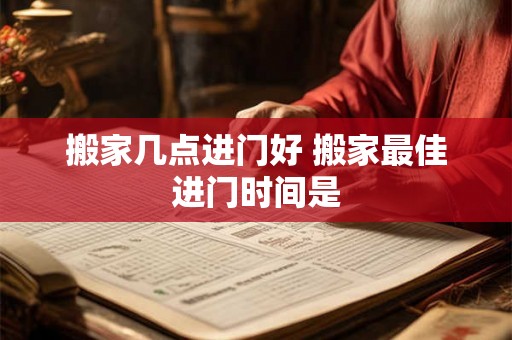 搬家几点进门好 搬家最佳进门时间是