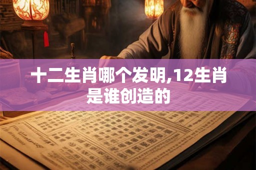 十二生肖哪个发明,12生肖是谁创造的