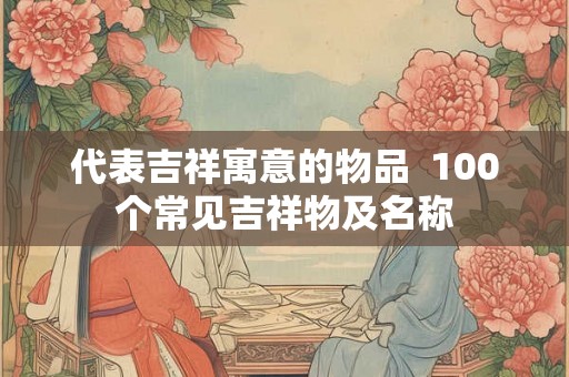 代表吉祥寓意的物品  100个常见吉祥物及名称