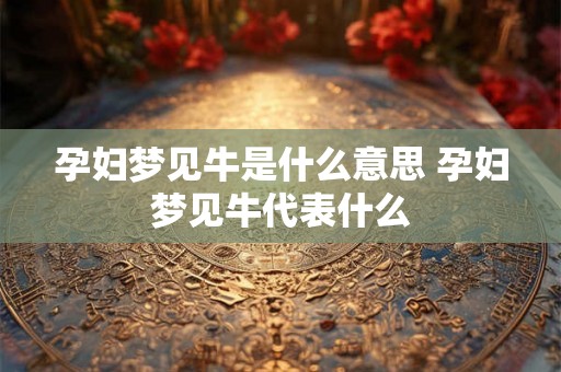 孕妇梦见牛是什么意思 孕妇梦见牛代表什么