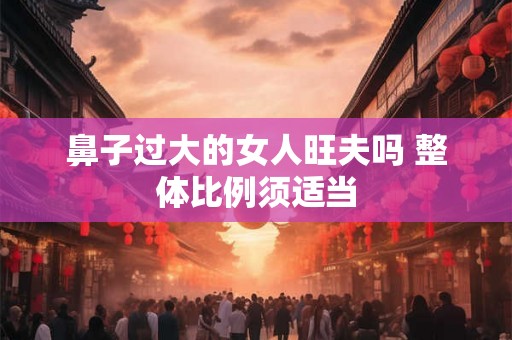鼻子过大的女人旺夫吗 整体比例须适当