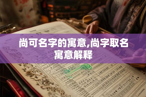 尚可名字的寓意,尚字取名寓意解释 尚可名字的寓意,尚字取名寓意解释