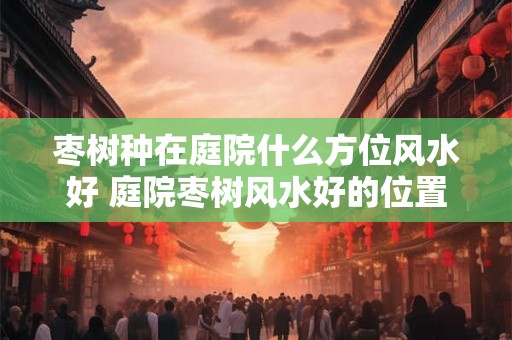 枣树种在庭院什么方位风水好 庭院枣树风水好的位置
