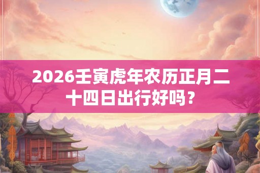 2026壬寅虎年农历正月二十四日出行好吗？