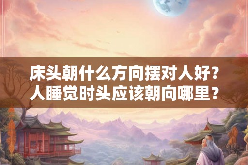 床头朝什么方向摆对人好?人睡觉时头应该朝向哪里? 床头朝什么方向摆对人好?人睡觉时头应该朝向哪里?