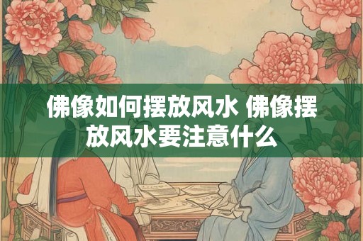 佛像如何摆放风水 佛像摆放风水要注意什么